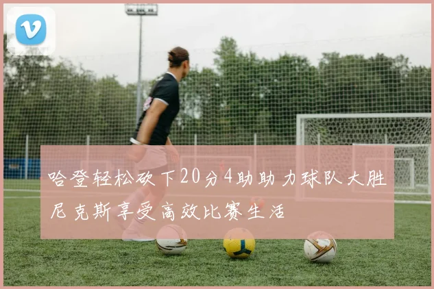 哈登轻松砍下20分4助助力球队大胜尼克斯享受高效比赛生活