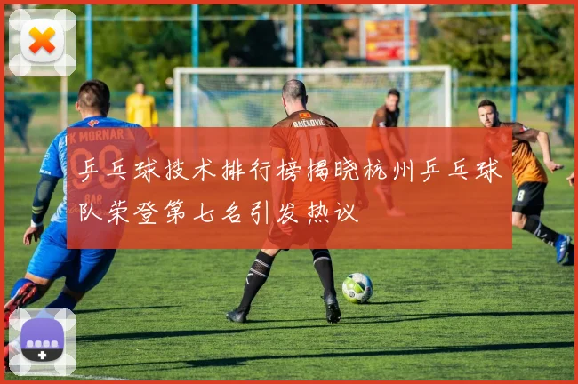 乒乓球技术排行榜揭晓杭州乒乓球队荣登第七名引发热议