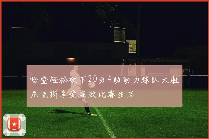 哈登轻松砍下20分4助助力球队大胜尼克斯享受高效比赛生活