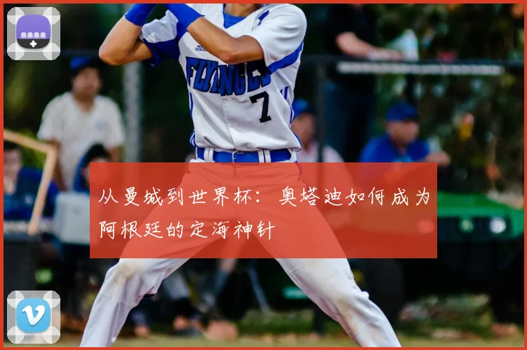 从曼城到世界杯:奥塔迪如何成为阿根廷的定海神针