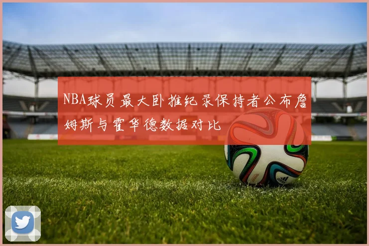 NBA球员最大卧推纪录保持者公布詹姆斯与霍华德数据对比