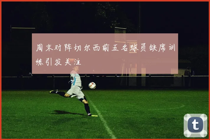 周末对阵切尔西前五名球员缺席训练引发关注