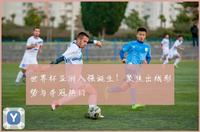 世界杯亚洲八强诞生!聚焦出线形势与夺冠热门