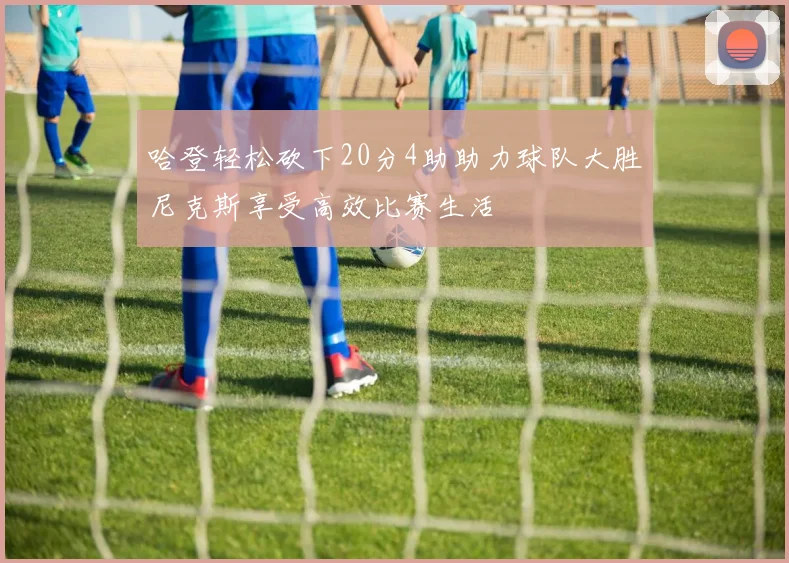 哈登轻松砍下20分4助助力球队大胜尼克斯享受高效比赛生活