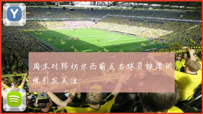 周末对阵切尔西前五名球员缺席训练引发关注
