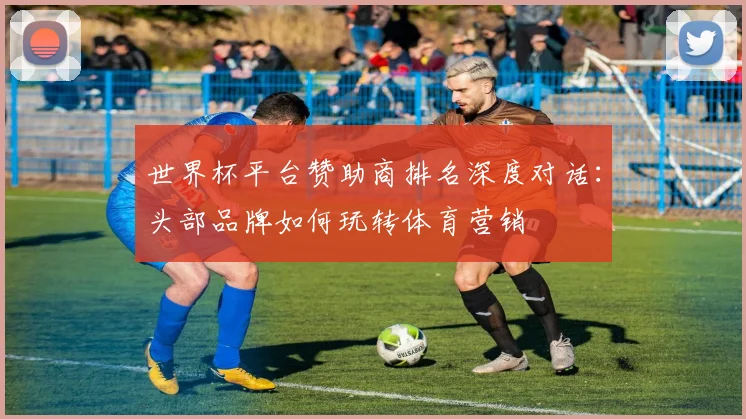 世界杯平台赞助商排名深度对话:头部品牌如何玩转体育营销