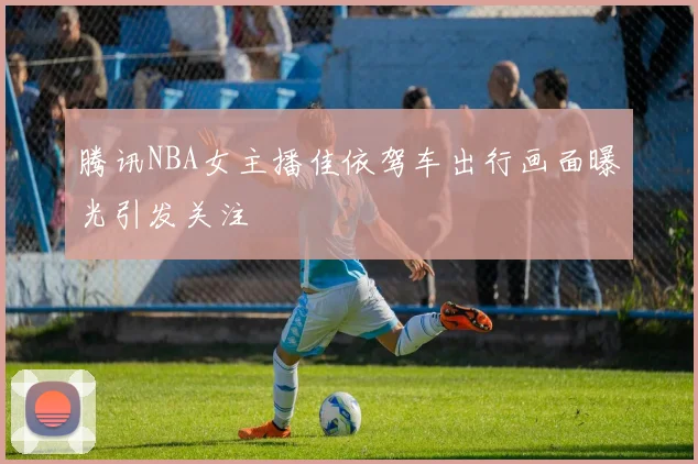 腾讯NBA女主播佳依驾车出行画面曝光引发关注