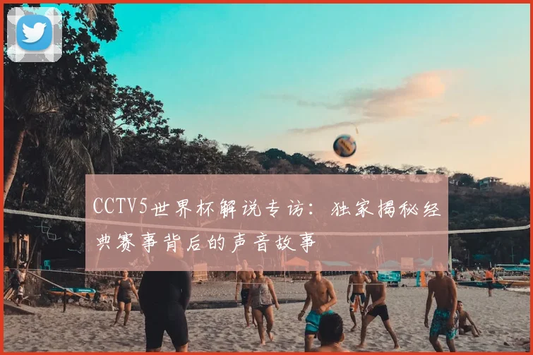 CCTV5世界杯解说专访：独家揭秘经典赛事背后的声音故事
