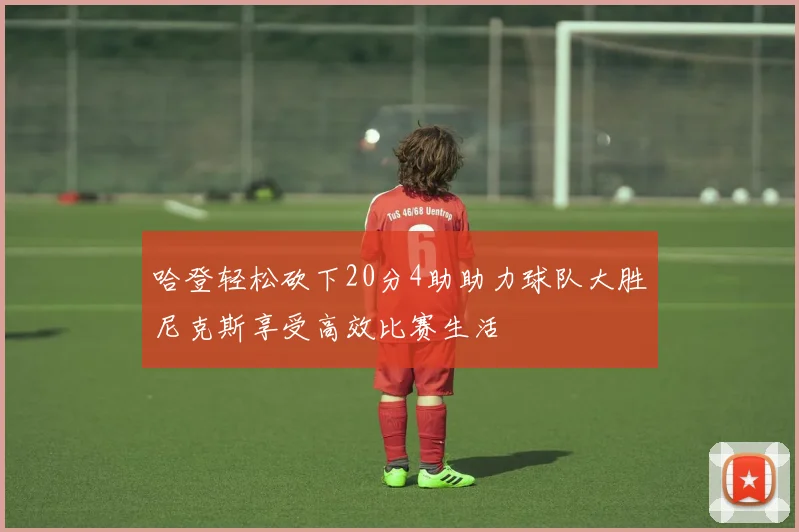哈登轻松砍下20分4助助力球队大胜尼克斯享受高效比赛生活