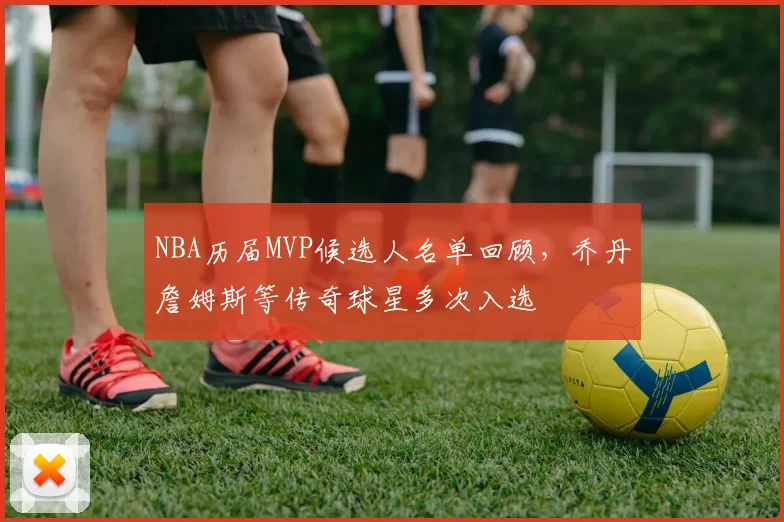 NBA历届MVP候选人名单回顾，乔丹詹姆斯等传奇球星多次入选