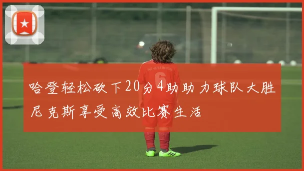哈登轻松砍下20分4助助力球队大胜尼克斯享受高效比赛生活