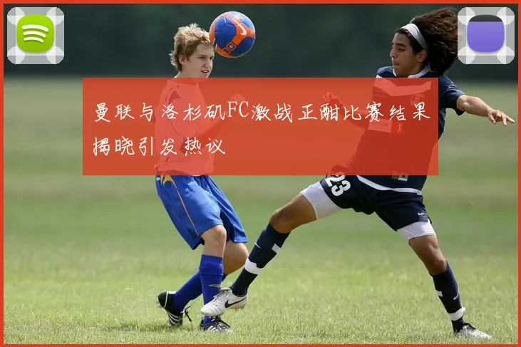 曼联与洛杉矶FC激战正酣比赛结果揭晓引发热议