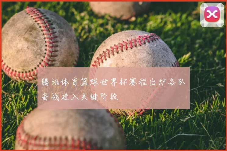 腾讯体育篮球世界杯赛程出炉各队备战进入关键阶段