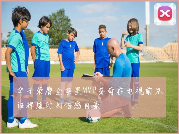 华子荣膺全明星MVP芬奇在电视前见证辉煌时刻倍感自豪