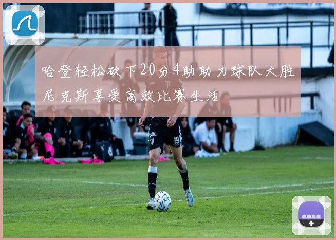 哈登轻松砍下20分4助助力球队大胜尼克斯享受高效比赛生活