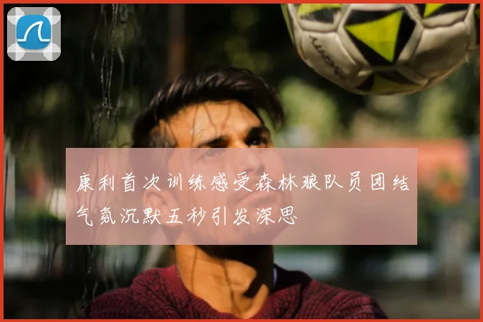 康利首次训练感受森林狼队员团结气氛沉默五秒引发深思