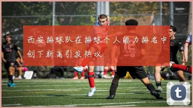 西安排球队在排球个人能力排名中创下新高引发热议
