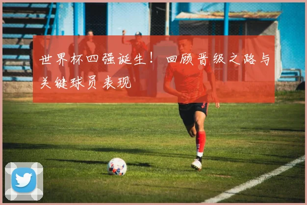 世界杯四强诞生！回顾晋级之路与关键球员表现
