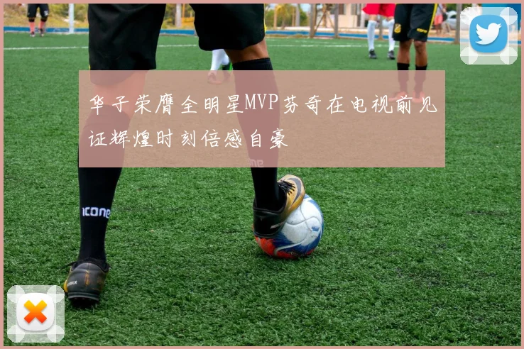 华子荣膺全明星MVP芬奇在电视前见证辉煌时刻倍感自豪