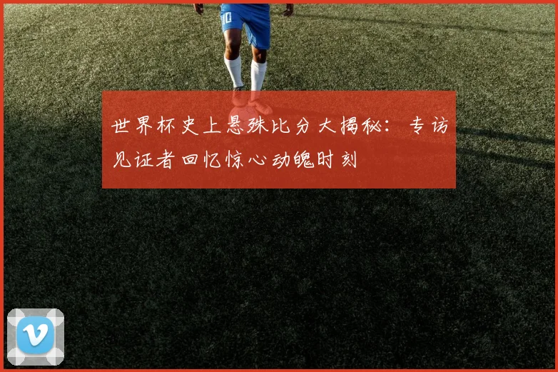 世界杯史上悬殊比分大揭秘：专访见证者回忆惊心动魄时刻