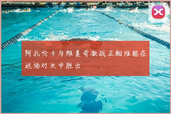 阿扎伦卡与维基奇激战正酣谁能在这场对决中胜出