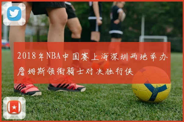 2018年NBA中国赛上海深圳两地举办詹姆斯领衔骑士对决独行侠