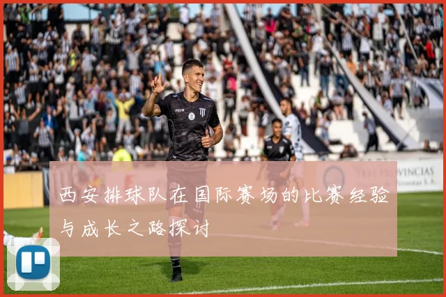 西安排球队在国际赛场的比赛经验与成长之路探讨
