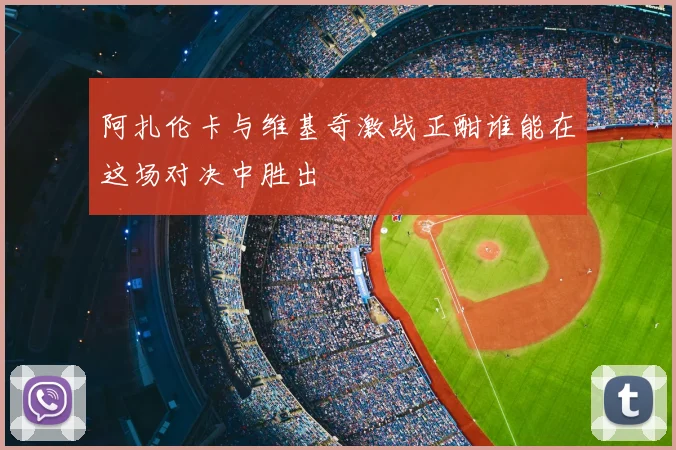 阿扎伦卡与维基奇激战正酣谁能在这场对决中胜出