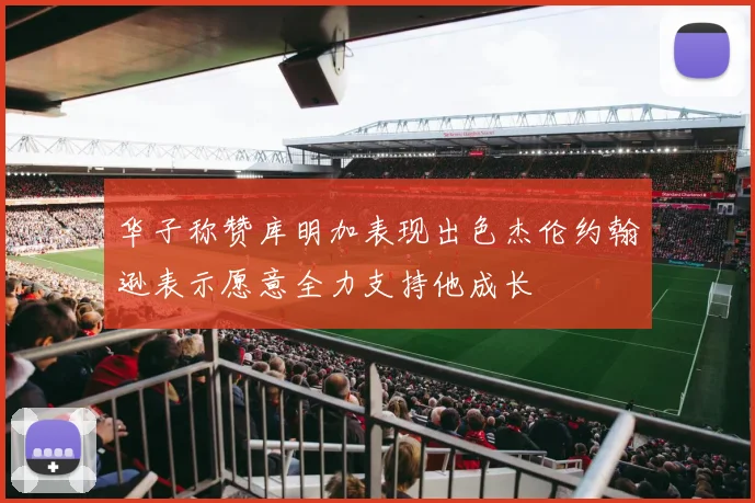 华子称赞库明加表现出色杰伦约翰逊表示愿意全力支持他成长