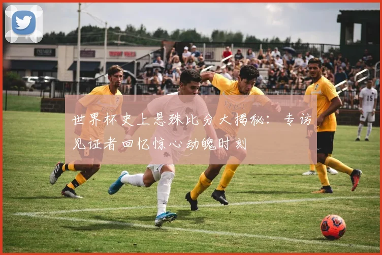 世界杯史上悬殊比分大揭秘:专访见证者回忆惊心动魄时刻