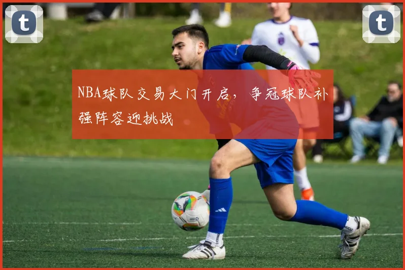 NBA球队交易大门开启，争冠球队补强阵容迎挑战