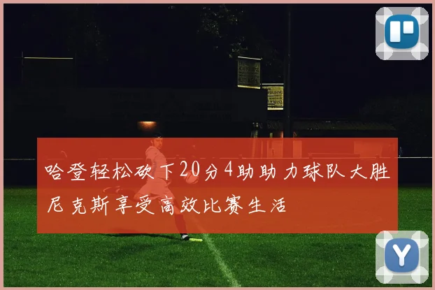 哈登轻松砍下20分4助助力球队大胜尼克斯享受高效比赛生活