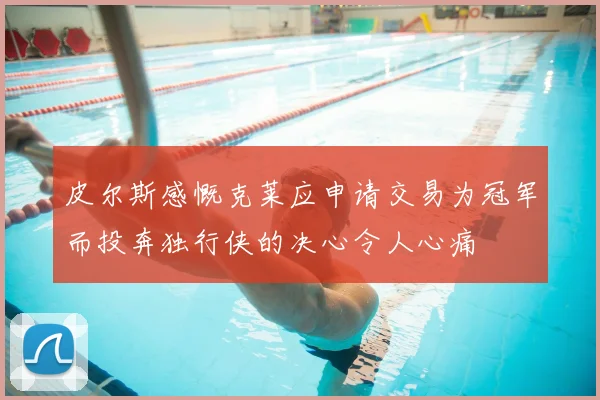 皮尔斯感慨克莱应申请交易为冠军而投奔独行侠的决心令人心痛