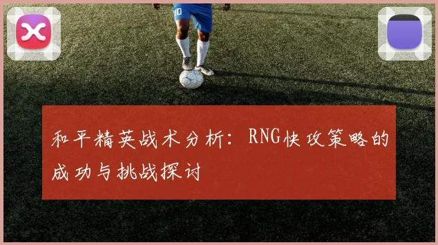 和平精英战术分析：RNG快攻策略的成功与挑战探讨
