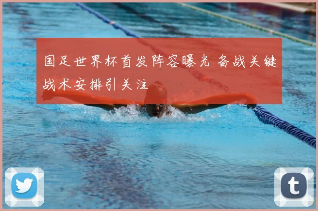 国足世界杯首发阵容曝光 备战关键战术安排引关注