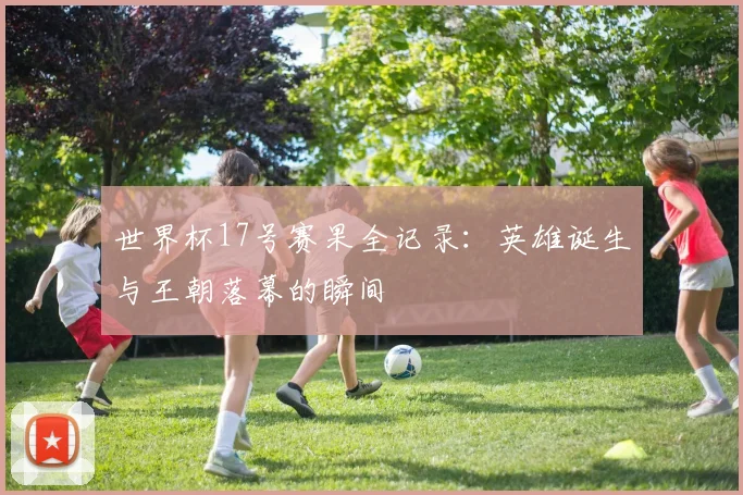 世界杯17号赛果全记录：英雄诞生与王朝落幕的瞬间