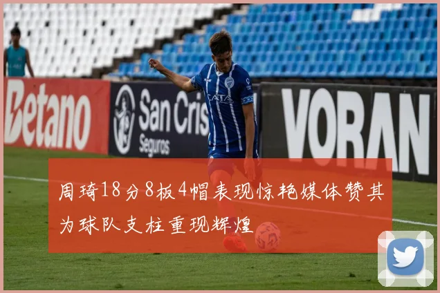 周琦18分8板4帽表现惊艳媒体赞其为球队支柱重现辉煌