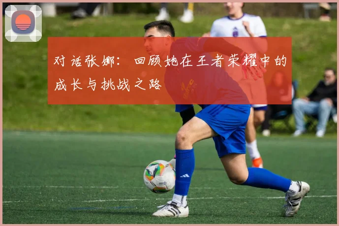 对话张娜:回顾她在王者荣耀中的成长与挑战之路