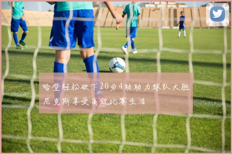 哈登轻松砍下20分4助助力球队大胜尼克斯享受高效比赛生活