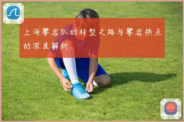 上海攀岩队的转型之路与攀岩热点的深度解析