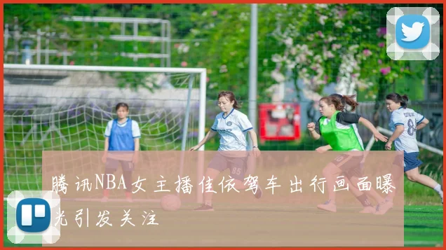 腾讯NBA女主播佳依驾车出行画面曝光引发关注