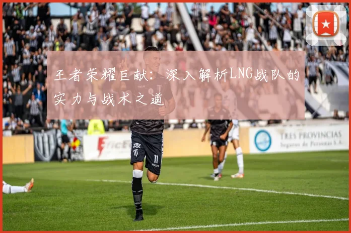 王者荣耀巨献：深入解析LNG战队的实力与战术之道